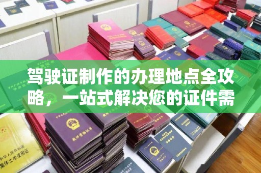 张家川驾驶证制作的办理地点全攻略，一站式解决您的证件需求