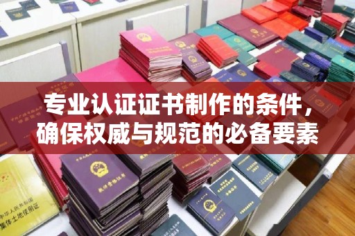 张家川专业认证证书制作的条件，确保权威与规范的必备要素